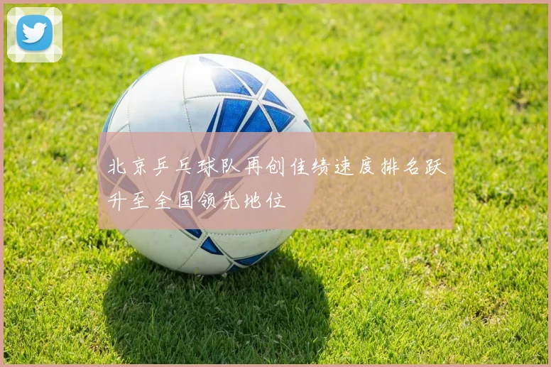北京乒乓球队再创佳绩速度排名跃升至全国领先地位