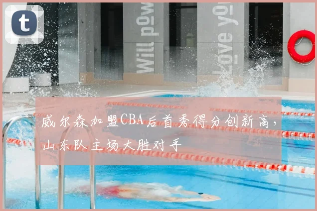 威尔森加盟CBA后首秀得分创新高,山东队主场大胜对手