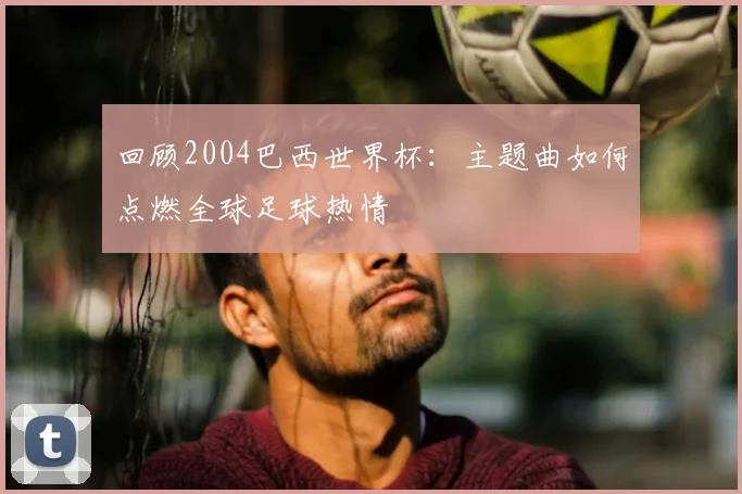 回顾2004巴西世界杯：主题曲如何点燃全球足球热情