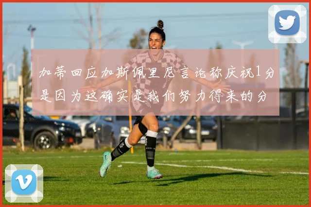 加蒂回应加斯佩里尼言论称庆祝1分是因为这确实是我们努力得来的分数