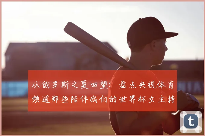 从俄罗斯之夏回望：盘点央视体育频道那些陪伴我们的世界杯女主持