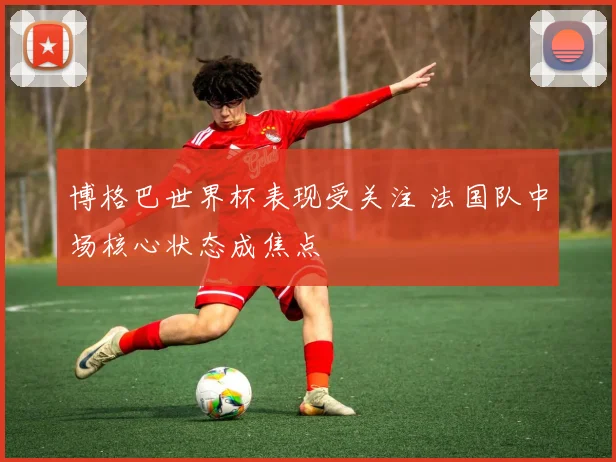 博格巴世界杯表现受关注 法国队中场核心状态成焦点