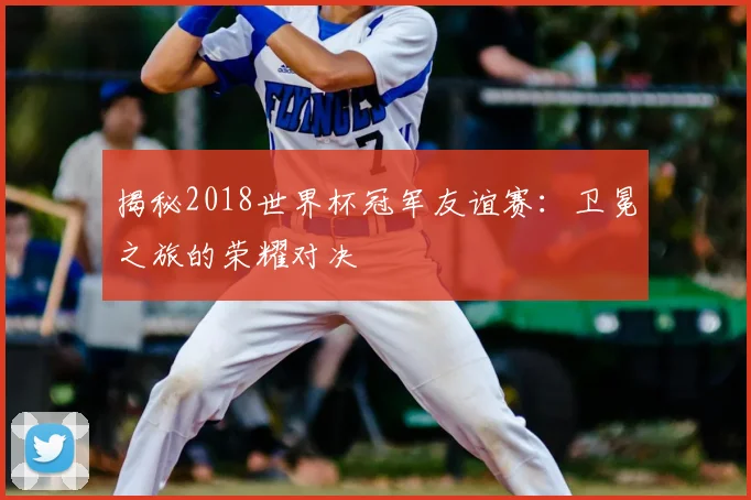 揭秘2018世界杯冠军友谊赛：卫冕之旅的荣耀对决