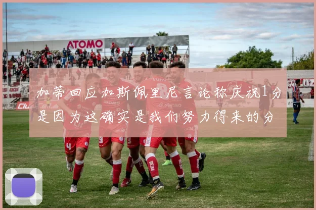 加蒂回应加斯佩里尼言论称庆祝1分是因为这确实是我们努力得来的分数