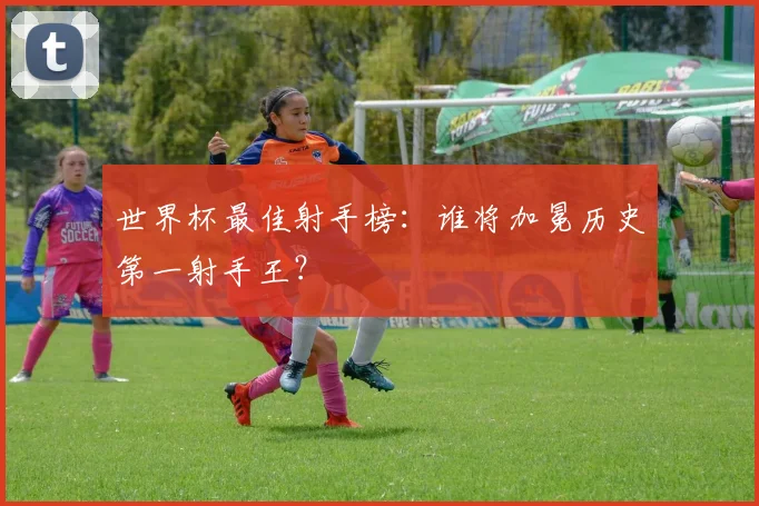 世界杯最佳射手榜:谁将加冕历史第一射手王?