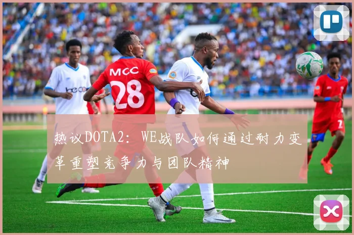 热议DOTA2：WE战队如何通过耐力变革重塑竞争力与团队精神