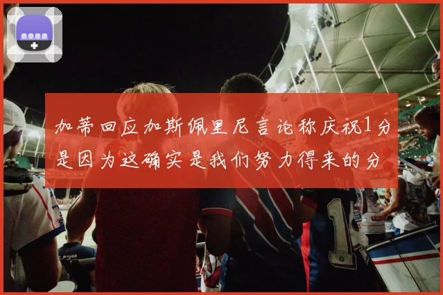 加蒂回应加斯佩里尼言论称庆祝1分是因为这确实是我们努力得来的分数