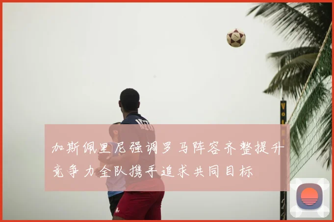 加斯佩里尼强调罗马阵容齐整提升竞争力全队携手追求共同目标