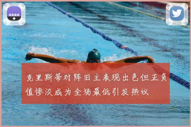 克里斯蒂对阵旧主表现出色但正负值惨淡成为全场最低引发热议