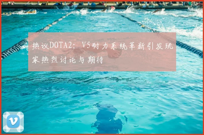 热议DOTA2：V5耐力系统革新引发玩家热烈讨论与期待