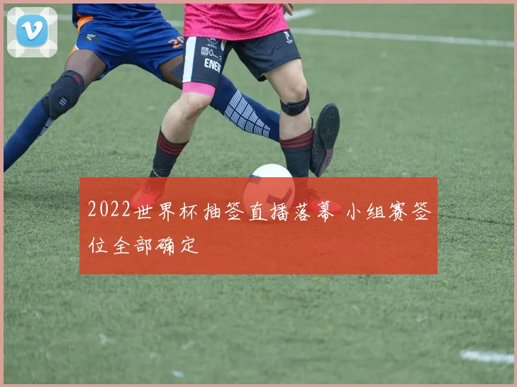 2022世界杯抽签直播落幕 小组赛签位全部确定
