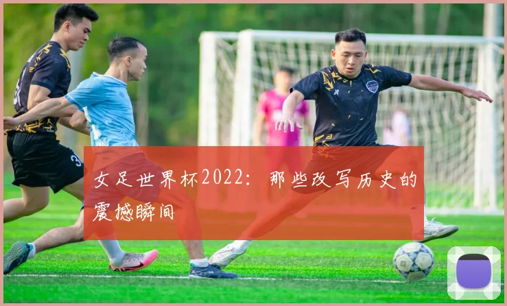 女足世界杯2022：那些改写历史的震撼瞬间