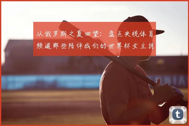 从俄罗斯之夏回望:盘点央视体育频道那些陪伴我们的世界杯女主持