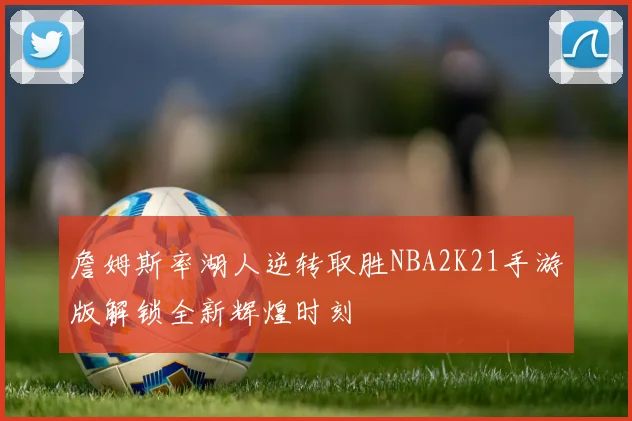 詹姆斯率湖人逆转取胜NBA2K21手游版解锁全新辉煌时刻