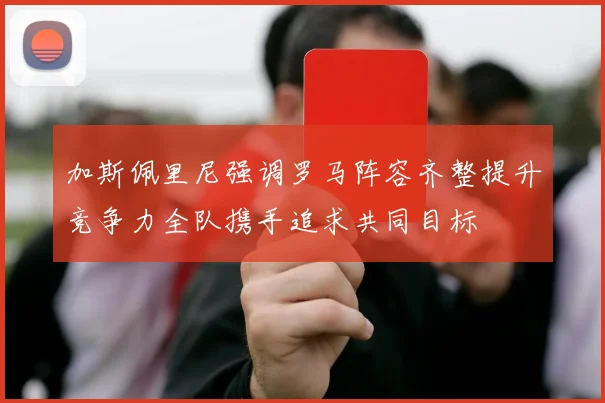 加斯佩里尼强调罗马阵容齐整提升竞争力全队携手追求共同目标