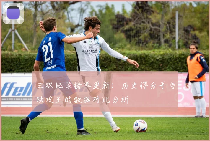 三双纪录榜单更新：历史得分手与助攻王的数据对比分析