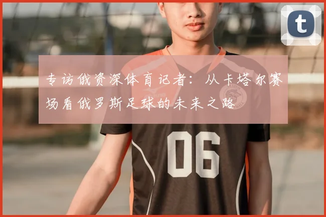 专访俄资深体育记者:从卡塔尔赛场看俄罗斯足球的未来之路