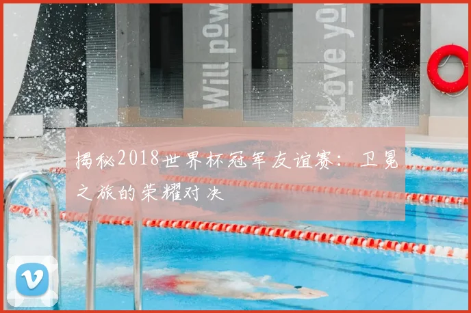 揭秘2018世界杯冠军友谊赛：卫冕之旅的荣耀对决