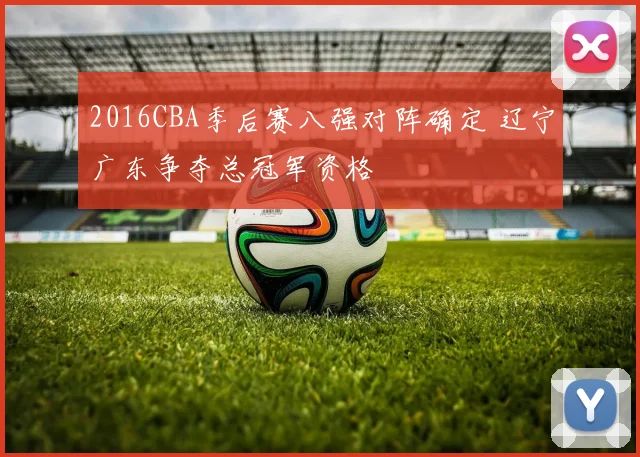 2016CBA季后赛八强对阵确定 辽宁广东争夺总冠军资格