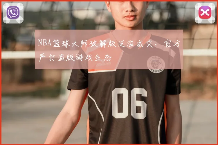 NBA篮球大师破解版泛滥成灾，官方严打盗版游戏生态