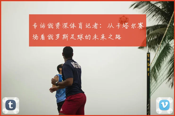 专访俄资深体育记者:从卡塔尔赛场看俄罗斯足球的未来之路