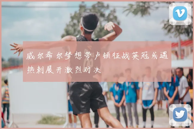 威尔希尔梦想带卢顿征战英冠或遇热刺展开激烈对决