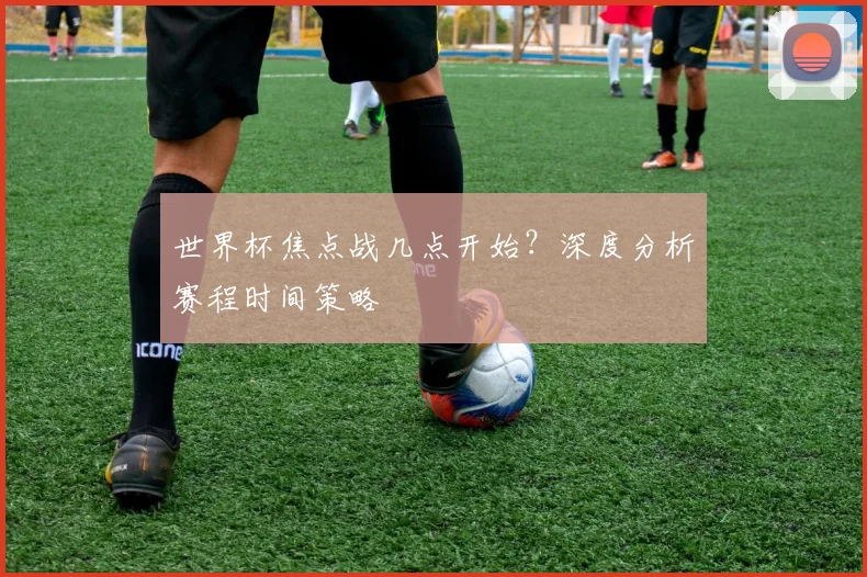 世界杯焦点战几点开始？深度分析赛程时间策略