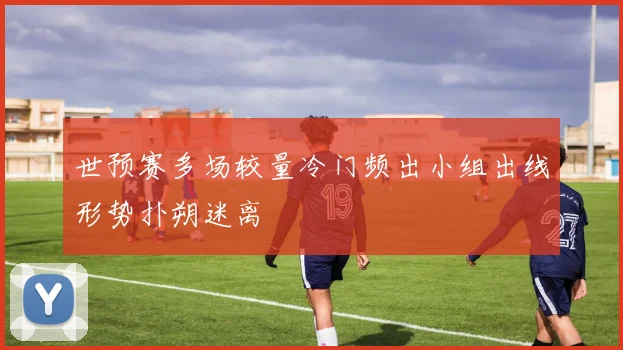 世预赛多场较量冷门频出小组出线形势扑朔迷离