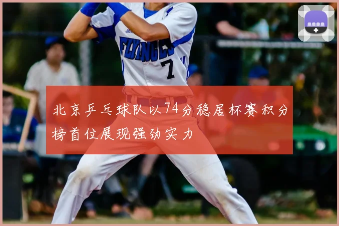 北京乒乓球队以74分稳居杯赛积分榜首位展现强劲实力