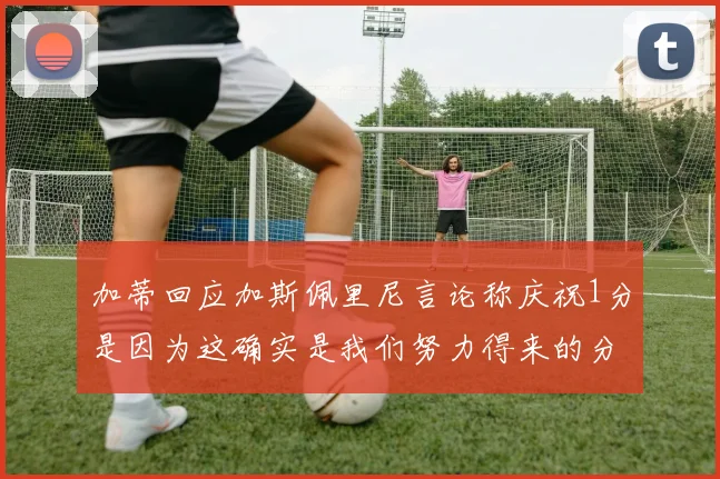 加蒂回应加斯佩里尼言论称庆祝1分是因为这确实是我们努力得来的分数