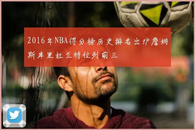 2016年NBA得分榜历史排名出炉詹姆斯库里杜兰特位列前三