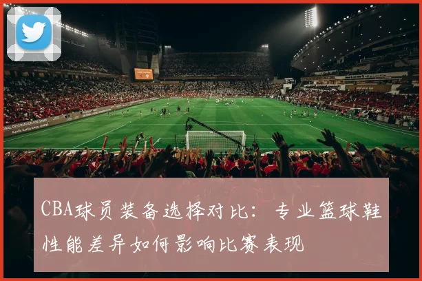 CBA球员装备选择对比:专业篮球鞋性能差异如何影响比赛表现