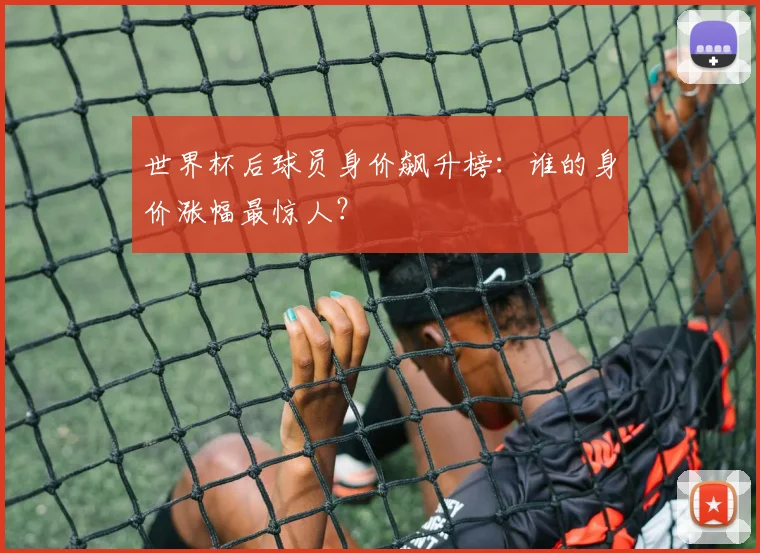 世界杯后球员身价飙升榜：谁的身价涨幅最惊人？