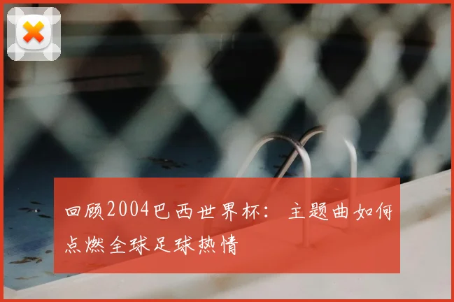 回顾2004巴西世界杯：主题曲如何点燃全球足球热情