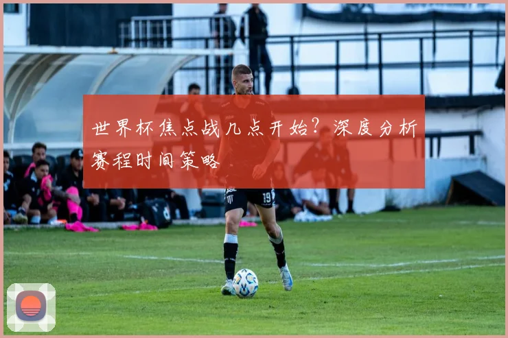 世界杯焦点战几点开始？深度分析赛程时间策略