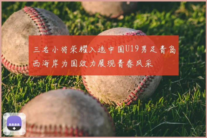 三名小将荣耀入选中国U19男足青岛西海岸为国效力展现青春风采