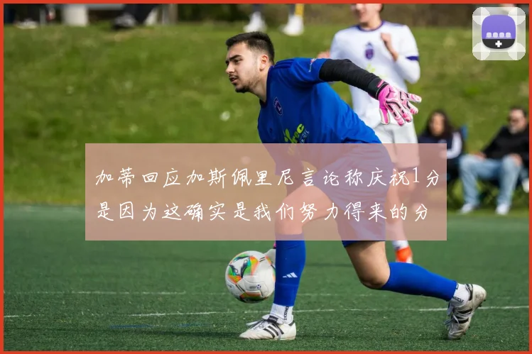 加蒂回应加斯佩里尼言论称庆祝1分是因为这确实是我们努力得来的分数