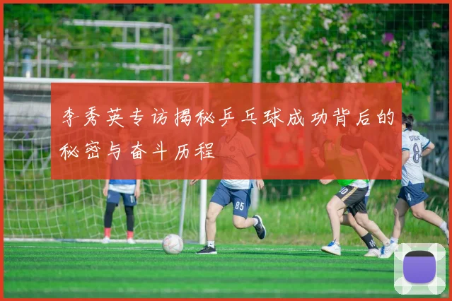 李秀英专访揭秘乒乓球成功背后的秘密与奋斗历程