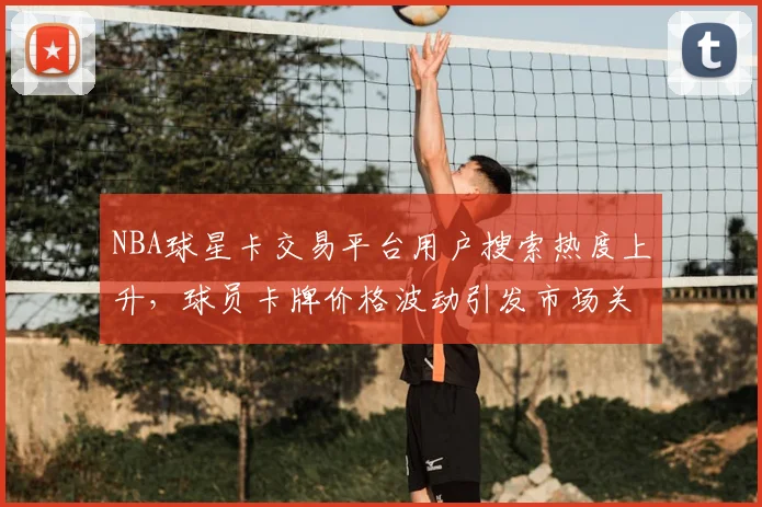 NBA球星卡交易平台用户搜索热度上升,球员卡牌价格波动引发市场关注
