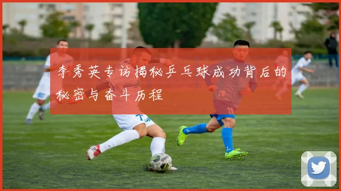 李秀英专访揭秘乒乓球成功背后的秘密与奋斗历程
