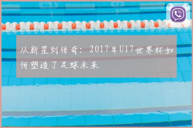 从新星到传奇：2017年U17世界杯如何塑造了足球未来