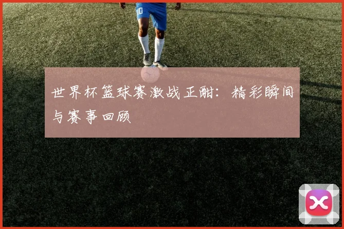 世界杯篮球赛激战正酣：精彩瞬间与赛事回顾