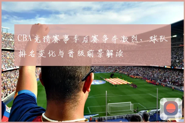 CBA竞猜赛事季后赛争夺激烈，球队排名变化与晋级前景解读
