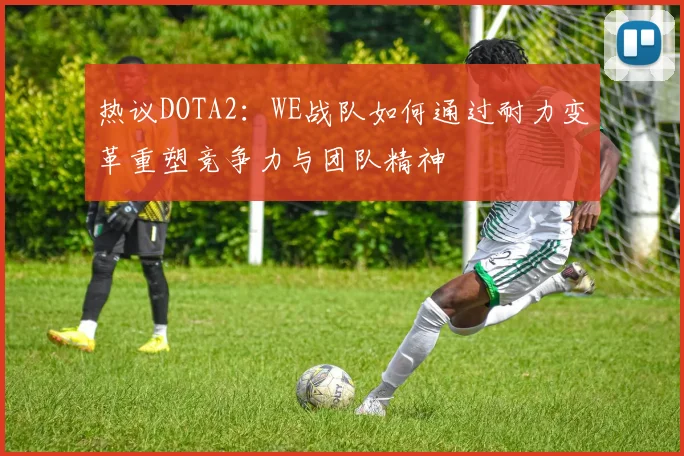 热议DOTA2：WE战队如何通过耐力变革重塑竞争力与团队精神