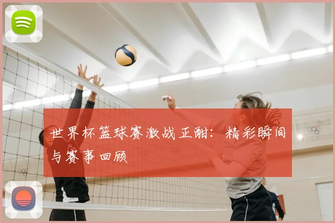 世界杯篮球赛激战正酣：精彩瞬间与赛事回顾