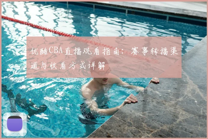 优酷CBA直播观看指南:赛事转播渠道与收看方式详解